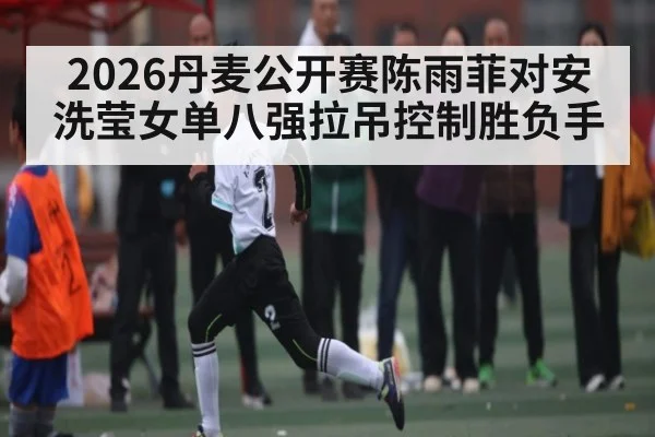 2026丹麦公开赛陈雨菲对安洗莹女单八强拉吊控制胜负手