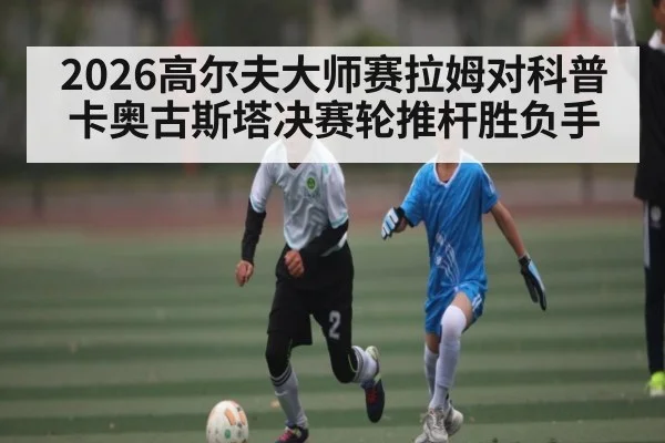 2026高尔夫大师赛拉姆对科普卡奥古斯塔决赛轮推杆胜负手